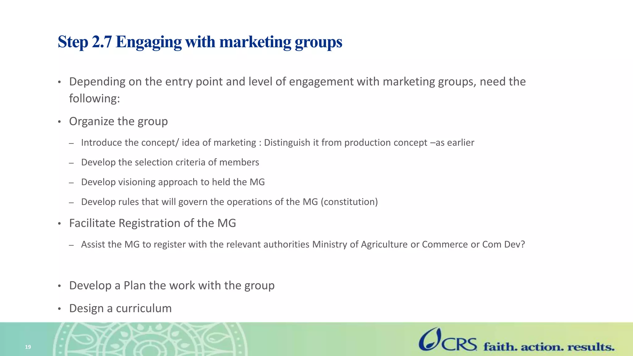 Step 2.7 Engaging with marketing groups
• Depending on the entry point and level of engagement with marketing groups, need the
following:
• Organize the group
– Introduce the concept/ idea of marketing : Distinguish it from production concept –as earlier
– Develop the selection criteria of members
– Develop visioning approach to held the MG
– Develop rules that will govern the operations of the MG (constitution)
• Facilitate Registration of the MG
– Assist the MG to register with the relevant authorities Ministry of Agriculture or Commerce or Com Dev?
• Develop a Plan the work with the group
• Design a curriculum
19
 
