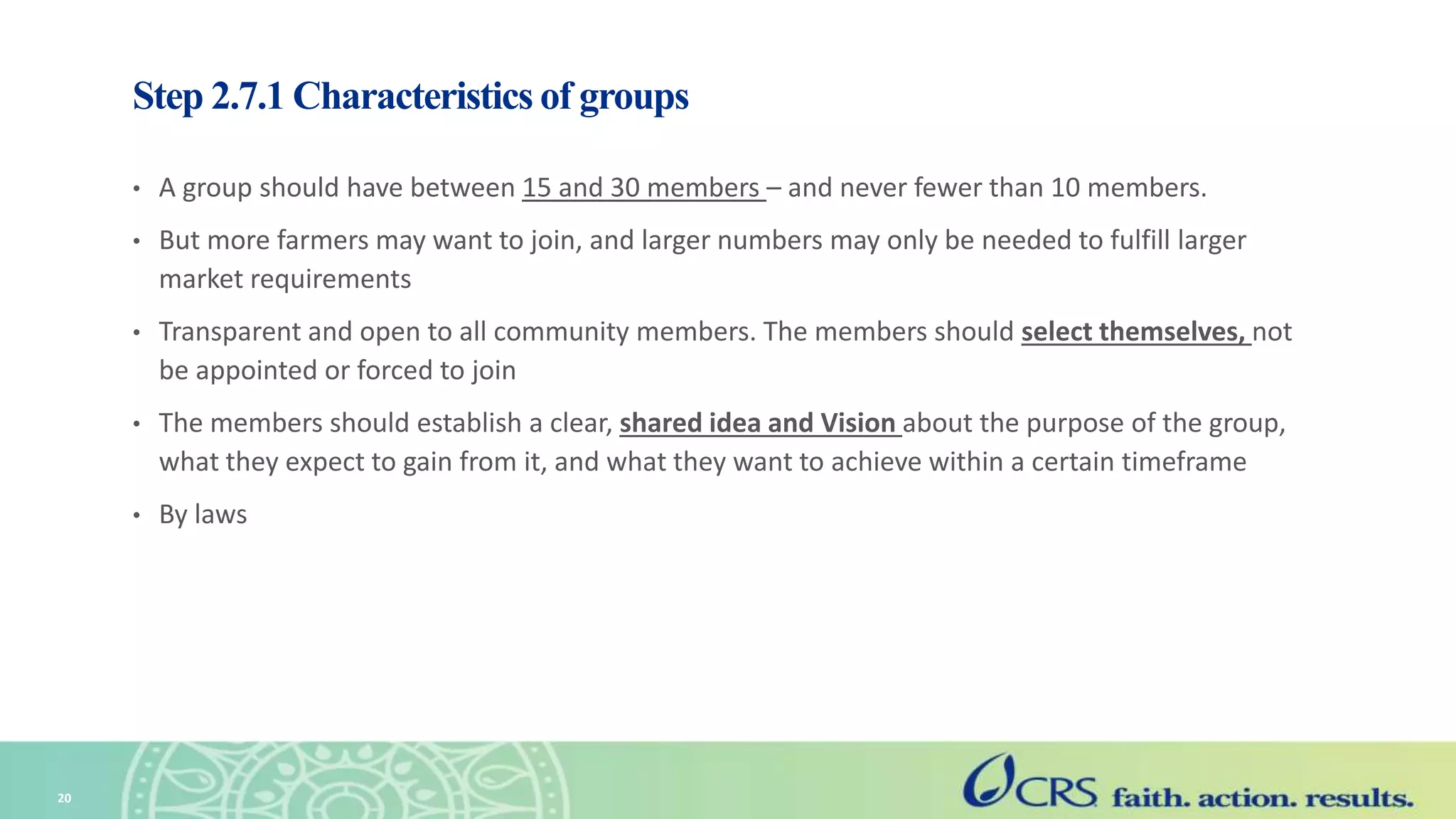 Step 2.7.1 Characteristics of groups
• A group should have between 15 and 30 members – and never fewer than 10 members.
• But more farmers may want to join, and larger numbers may only be needed to fulfill larger
market requirements
• Transparent and open to all community members. The members should select themselves, not
be appointed or forced to join
• The members should establish a clear, shared idea and Vision about the purpose of the group,
what they expect to gain from it, and what they want to achieve within a certain timeframe
• By laws
20
 