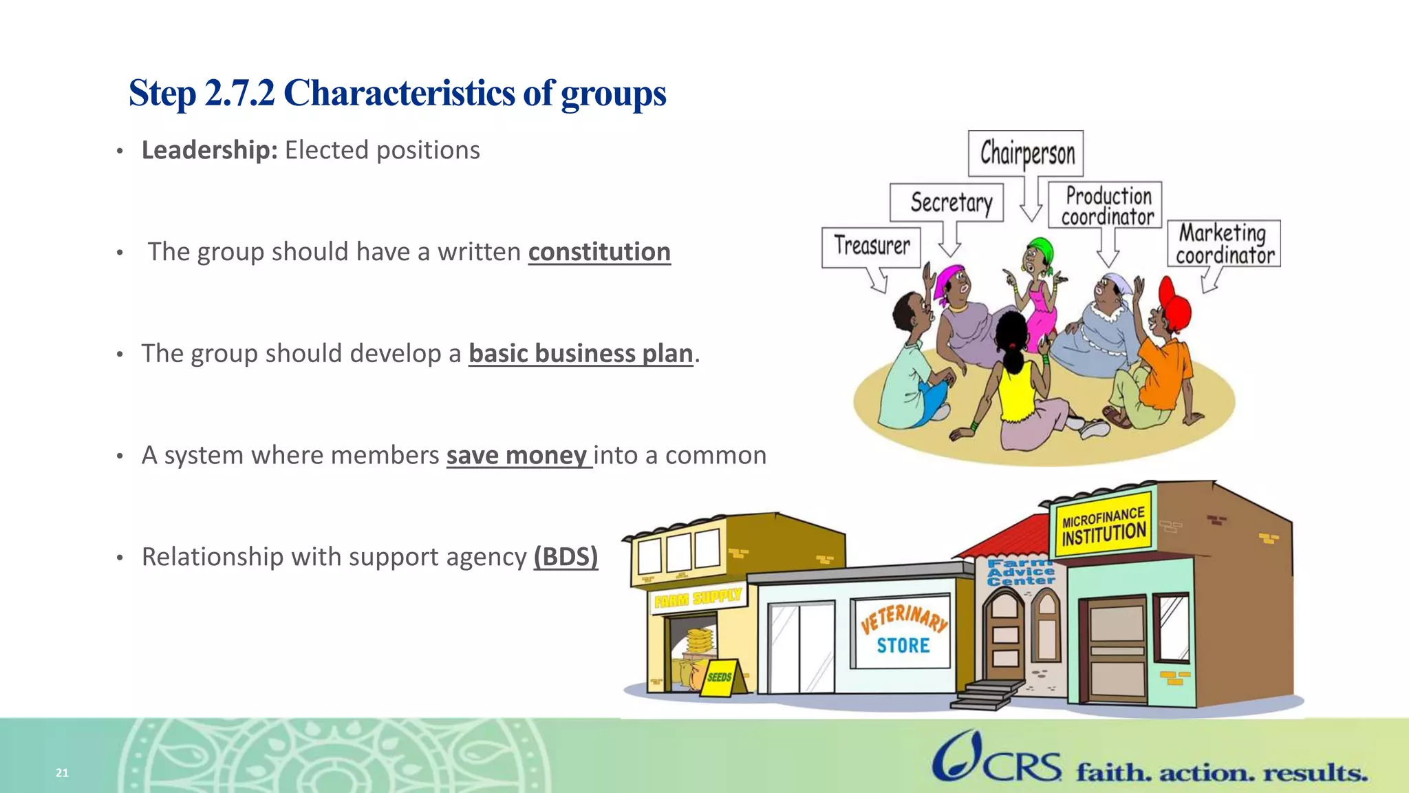 Step 2.7.2 Characteristics of groups
• Leadership: Elected positions
• The group should have a written constitution
• The group should develop a basic business plan.
• A system where members save money into a common
• Relationship with support agency (BDS)
21
 