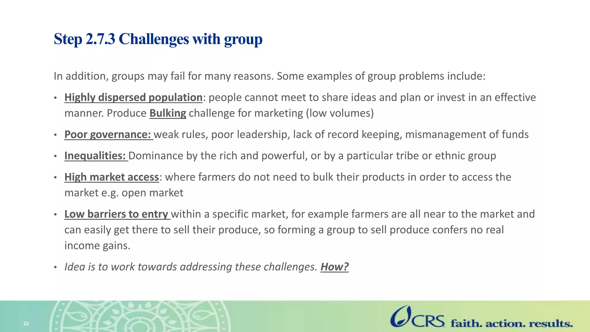 Step 2.7.3 Challenges with group
In addition, groups may fail for many reasons. Some examples of group problems include:
• Highly dispersed population: people cannot meet to share ideas and plan or invest in an effective
manner. Produce Bulking challenge for marketing (low volumes)
• Poor governance: weak rules, poor leadership, lack of record keeping, mismanagement of funds
• Inequalities: Dominance by the rich and powerful, or by a particular tribe or ethnic group
• High market access: where farmers do not need to bulk their products in order to access the
market e.g. open market
• Low barriers to entry within a specific market, for example farmers are all near to the market and
can easily get there to sell their produce, so forming a group to sell produce confers no real
income gains.
• Idea is to work towards addressing these challenges. How?
22
 