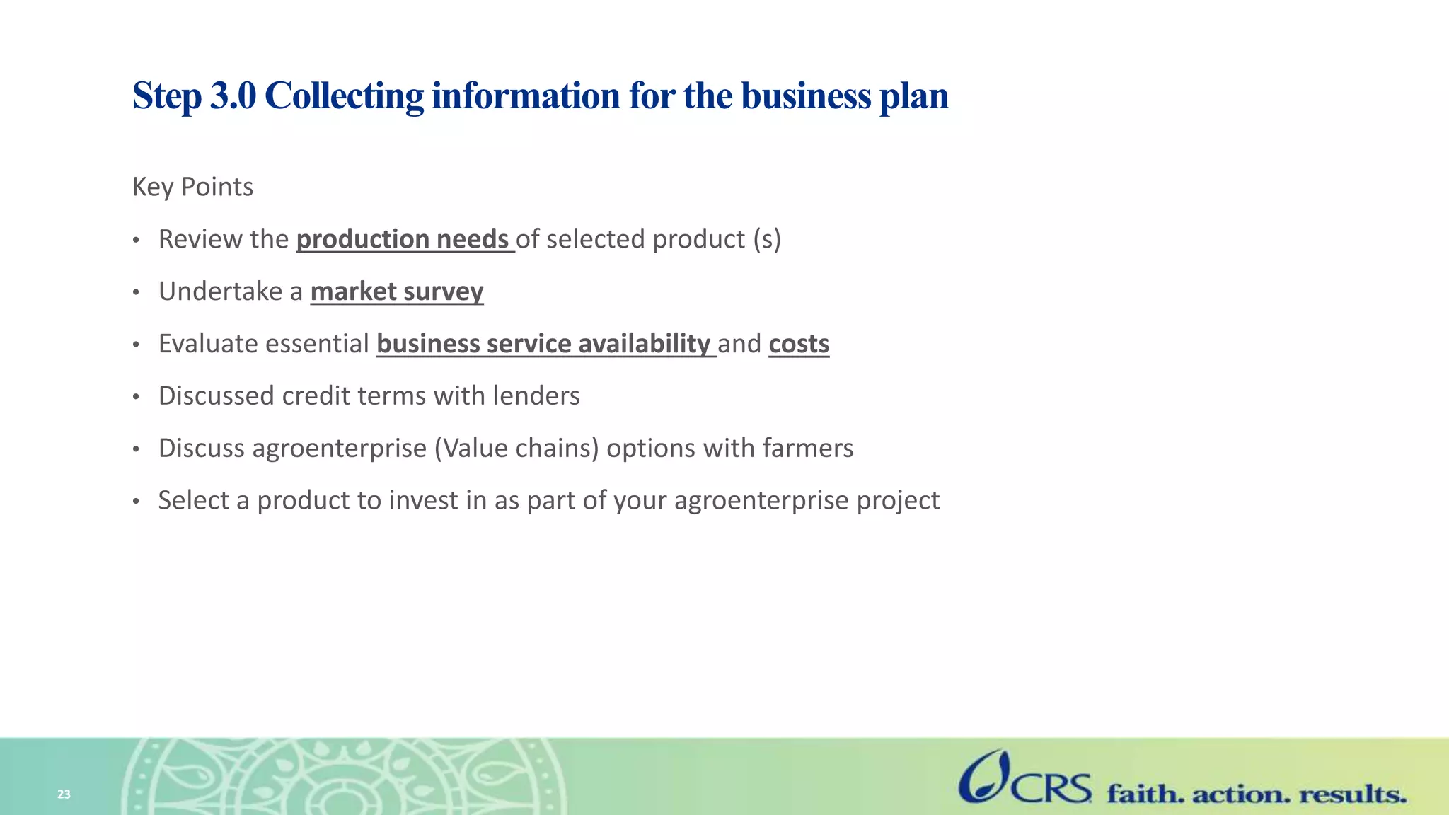 Step 3.0 Collecting information for the business plan
Key Points
• Review the production needs of selected product (s)
• Undertake a market survey
• Evaluate essential business service availability and costs
• Discussed credit terms with lenders
• Discuss agroenterprise (Value chains) options with farmers
• Select a product to invest in as part of your agroenterprise project
23
 