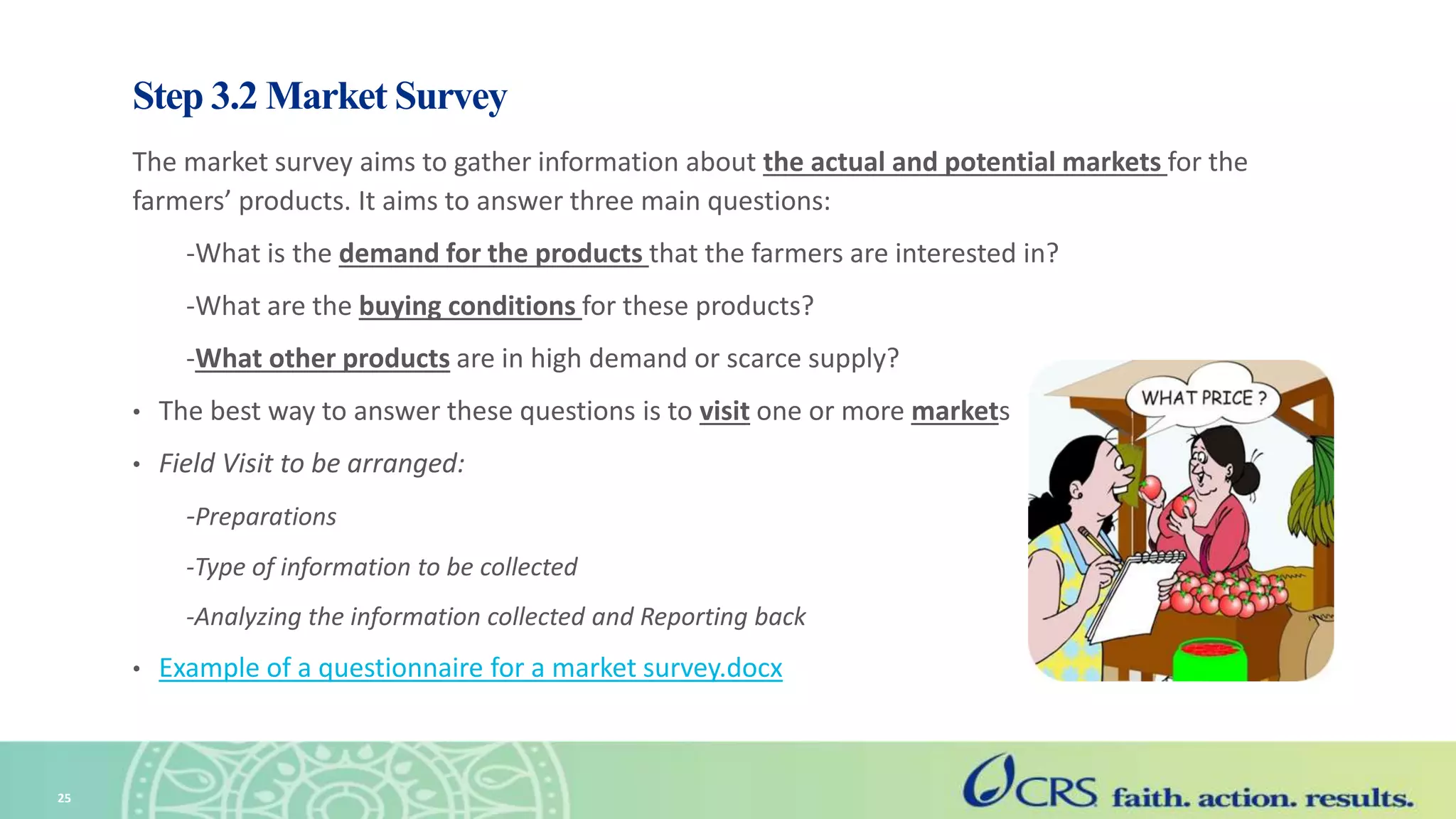 Step 3.2 Market Survey
The market survey aims to gather information about the actual and potential markets for the
farmers’ products. It aims to answer three main questions:
-What is the demand for the products that the farmers are interested in?
-What are the buying conditions for these products?
-What other products are in high demand or scarce supply?
• The best way to answer these questions is to visit one or more markets
• Field Visit to be arranged:
-Preparations
-Type of information to be collected
-Analyzing the information collected and Reporting back
• Example of a questionnaire for a market survey.docx
25
 