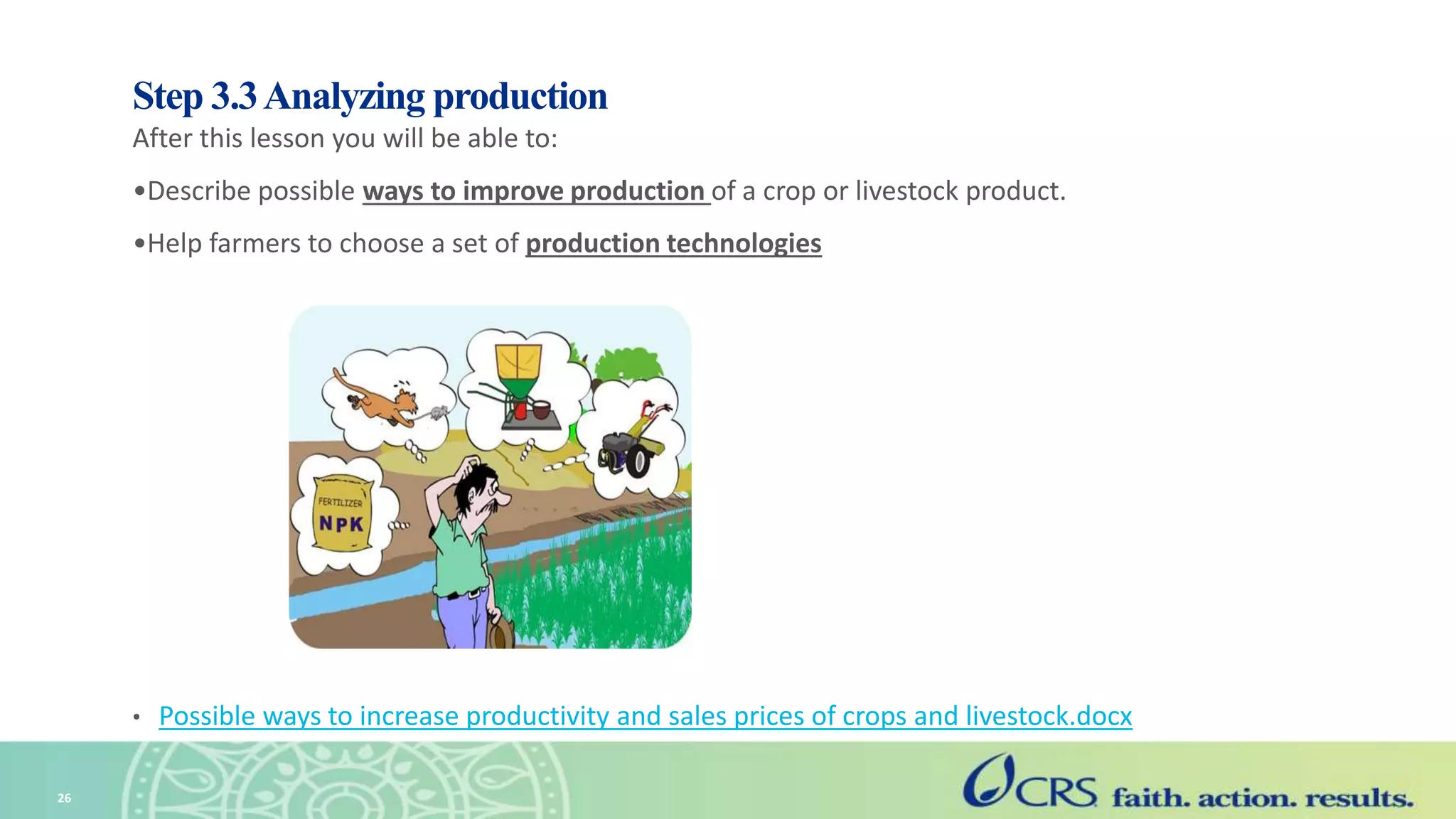 Step 3.3Analyzing production
After this lesson you will be able to:
•Describe possible ways to improve production of a crop or livestock product.
•Help farmers to choose a set of production technologies
• Possible ways to increase productivity and sales prices of crops and livestock.docx
26
 