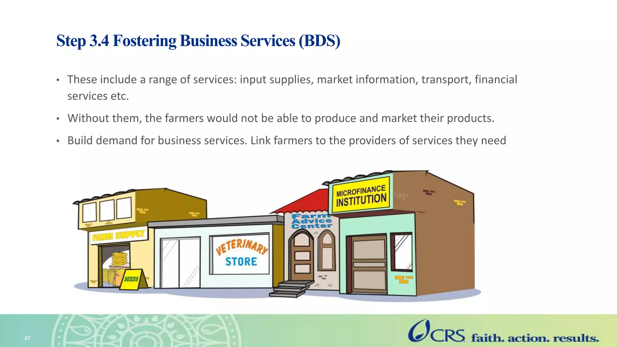 Step 3.4 Fostering Business Services (BDS)
• These include a range of services: input supplies, market information, transport, financial
services etc.
• Without them, the farmers would not be able to produce and market their products.
• Build demand for business services. Link farmers to the providers of services they need
27
 