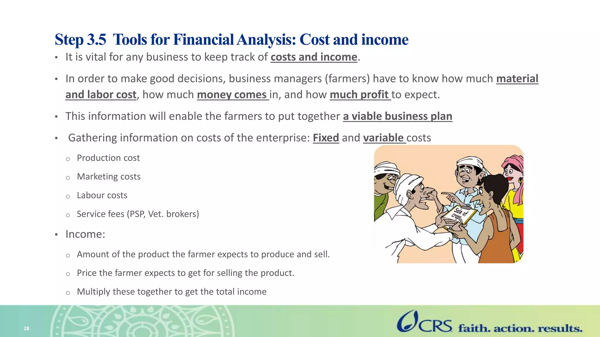 Step 3.5 Tools for FinancialAnalysis: Cost and income
• It is vital for any business to keep track of costs and income.
• In order to make good decisions, business managers (farmers) have to know how much material
and labor cost, how much money comes in, and how much profit to expect.
• This information will enable the farmers to put together a viable business plan
• Gathering information on costs of the enterprise: Fixed and variable costs
o Production cost
o Marketing costs
o Labour costs
o Service fees (PSP, Vet. brokers)
• Income:
o Amount of the product the farmer expects to produce and sell.
o Price the farmer expects to get for selling the product.
o Multiply these together to get the total income
28
 