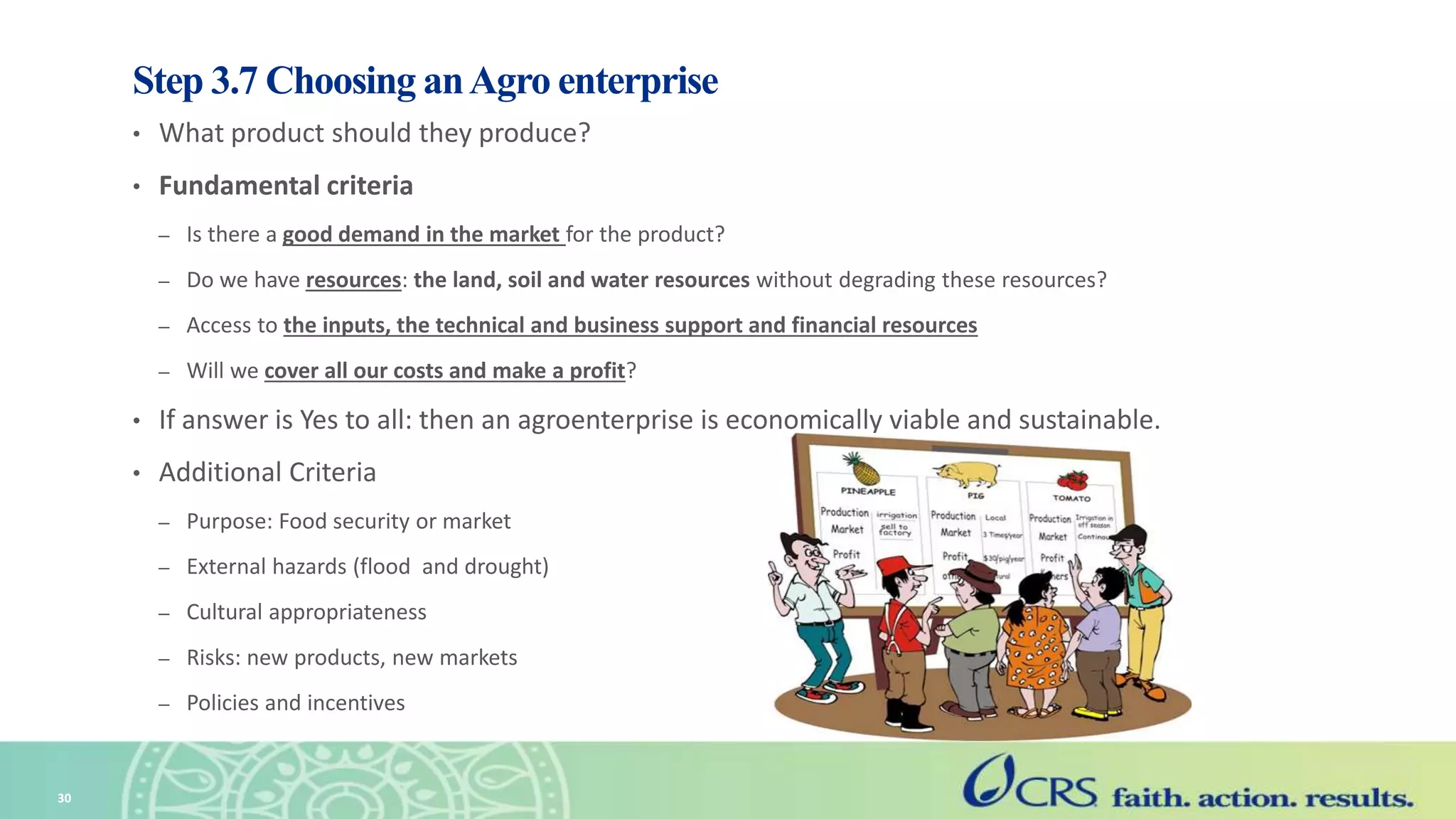 Step 3.7 Choosing anAgro enterprise
• What product should they produce?
• Fundamental criteria
– Is there a good demand in the market for the product?
– Do we have resources: the land, soil and water resources without degrading these resources?
– Access to the inputs, the technical and business support and financial resources
– Will we cover all our costs and make a profit?
• If answer is Yes to all: then an agroenterprise is economically viable and sustainable.
• Additional Criteria
– Purpose: Food security or market
– External hazards (flood and drought)
– Cultural appropriateness
– Risks: new products, new markets
– Policies and incentives
30
 