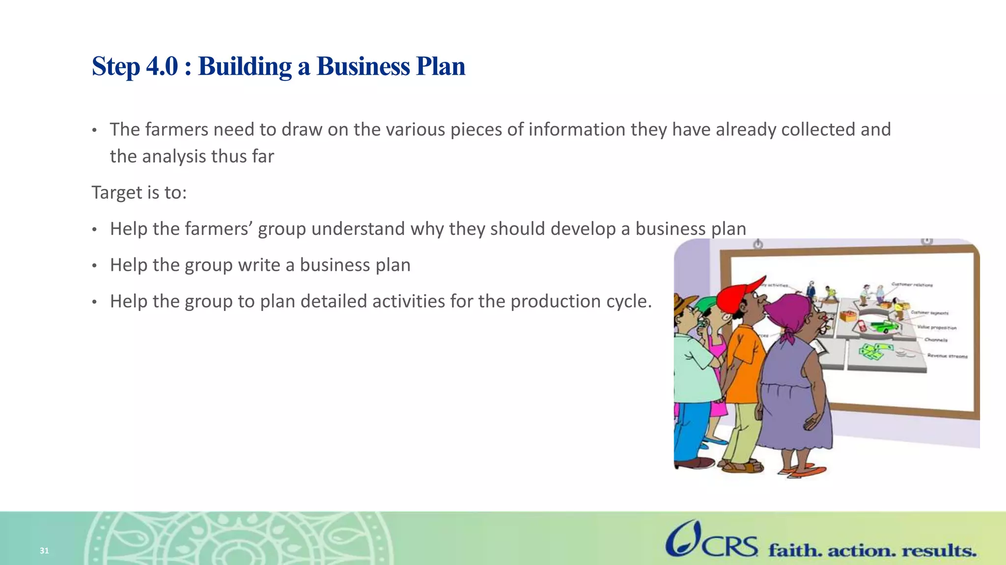 Step 4.0 : Building a Business Plan
• The farmers need to draw on the various pieces of information they have already collected and
the analysis thus far
Target is to:
• Help the farmers’ group understand why they should develop a business plan
• Help the group write a business plan
• Help the group to plan detailed activities for the production cycle.
31
 
