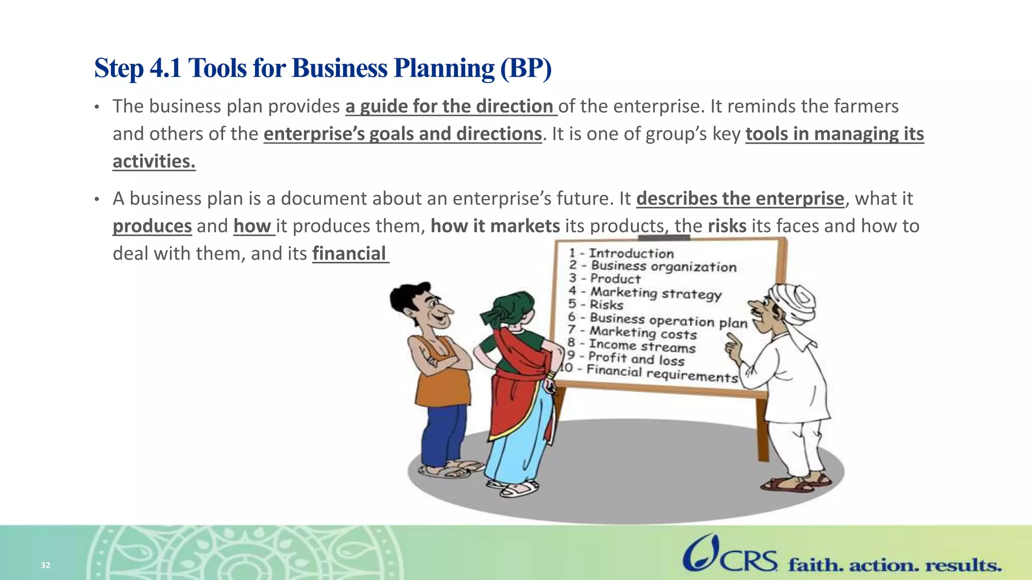 Step 4.1 Tools for Business Planning (BP)
• The business plan provides a guide for the direction of the enterprise. It reminds the farmers
and others of the enterprise’s goals and directions. It is one of group’s key tools in managing its
activities.
• A business plan is a document about an enterprise’s future. It describes the enterprise, what it
produces and how it produces them, how it markets its products, the risks its faces and how to
deal with them, and its financial situation and financing needs.
32
 
