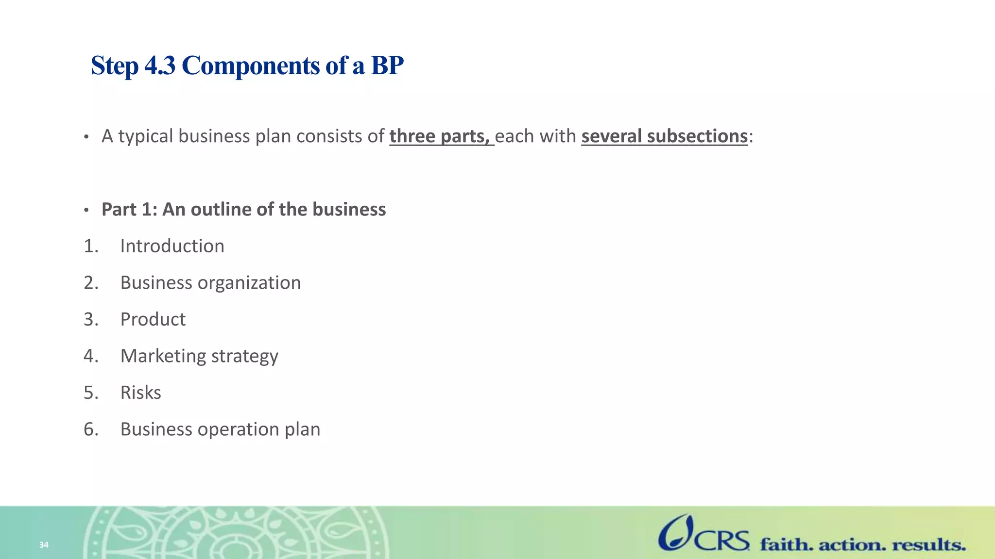 Step 4.3 Components of a BP
• A typical business plan consists of three parts, each with several subsections:
• Part 1: An outline of the business
1. Introduction
2. Business organization
3. Product
4. Marketing strategy
5. Risks
6. Business operation plan
34
 