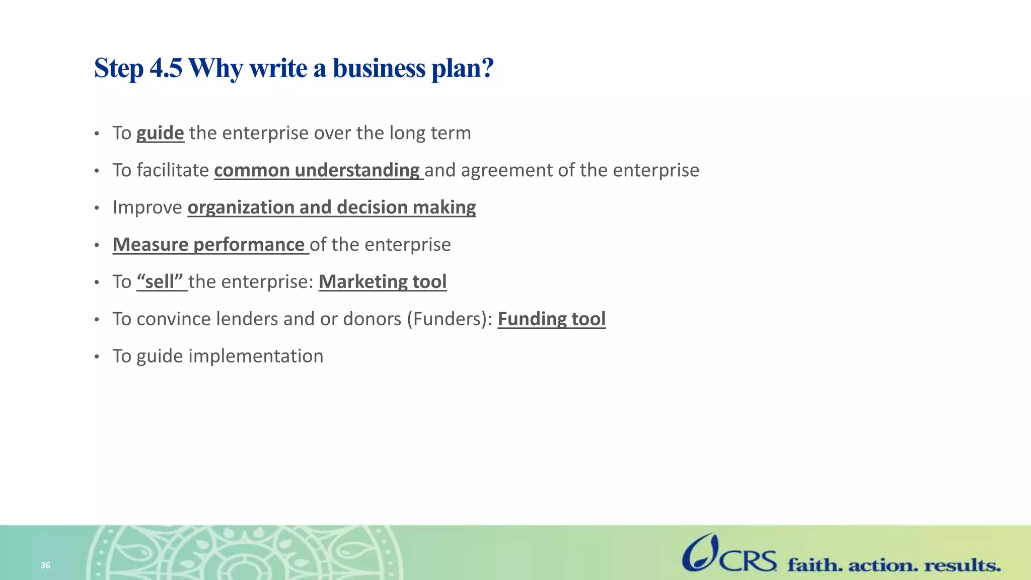Step 4.5 Why write a business plan?
• To guide the enterprise over the long term
• To facilitate common understanding and agreement of the enterprise
• Improve organization and decision making
• Measure performance of the enterprise
• To “sell” the enterprise: Marketing tool
• To convince lenders and or donors (Funders): Funding tool
• To guide implementation
36
 