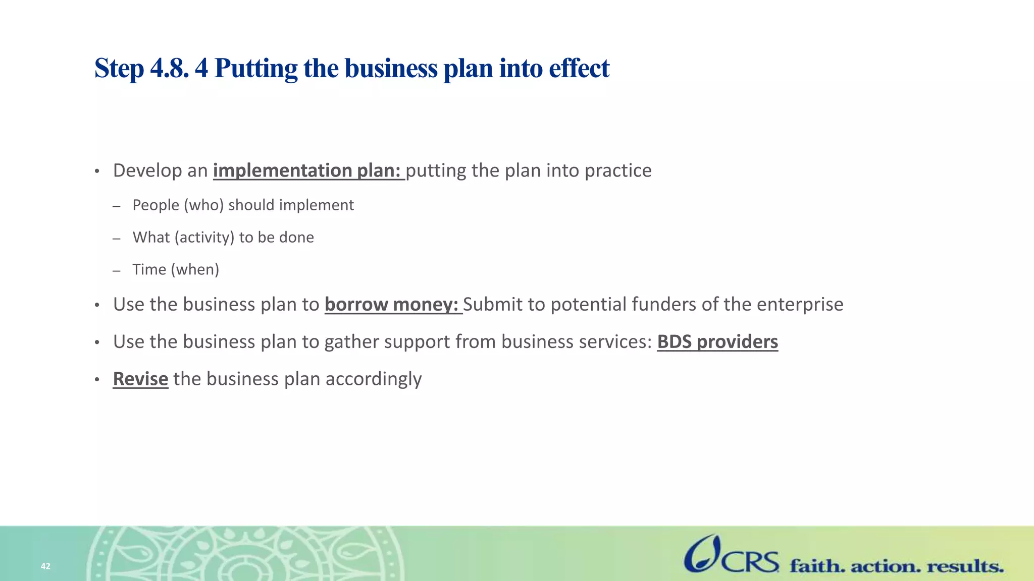 Step 4.8. 4 Putting the business plan into effect
• Develop an implementation plan: putting the plan into practice
– People (who) should implement
– What (activity) to be done
– Time (when)
• Use the business plan to borrow money: Submit to potential funders of the enterprise
• Use the business plan to gather support from business services: BDS providers
• Revise the business plan accordingly
42
 