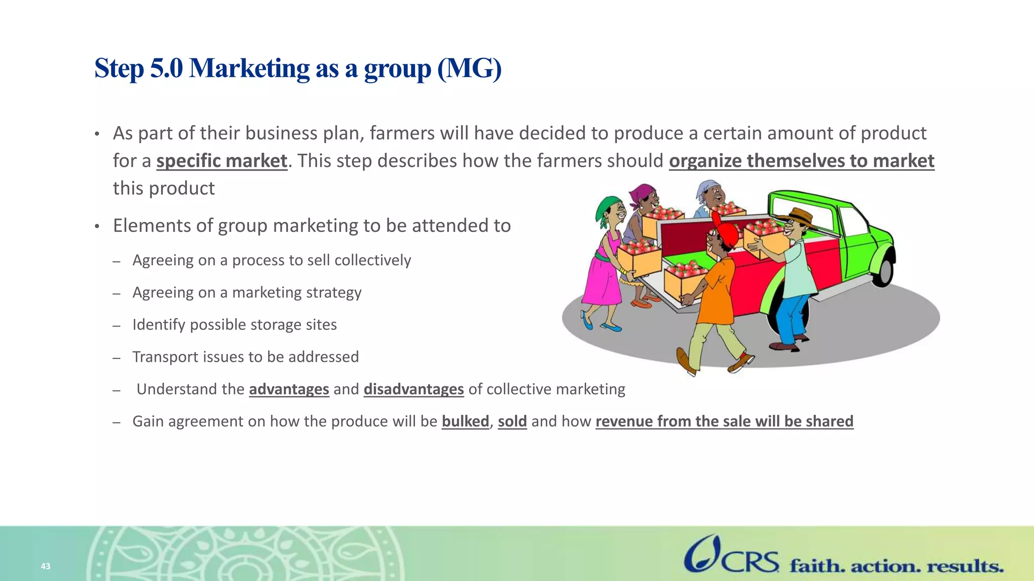 Step 5.0 Marketing as a group (MG)
• As part of their business plan, farmers will have decided to produce a certain amount of product
for a specific market. This step describes how the farmers should organize themselves to market
this product
• Elements of group marketing to be attended to
– Agreeing on a process to sell collectively
– Agreeing on a marketing strategy
– Identify possible storage sites
– Transport issues to be addressed
– Understand the advantages and disadvantages of collective marketing
– Gain agreement on how the produce will be bulked, sold and how revenue from the sale will be shared
43
 