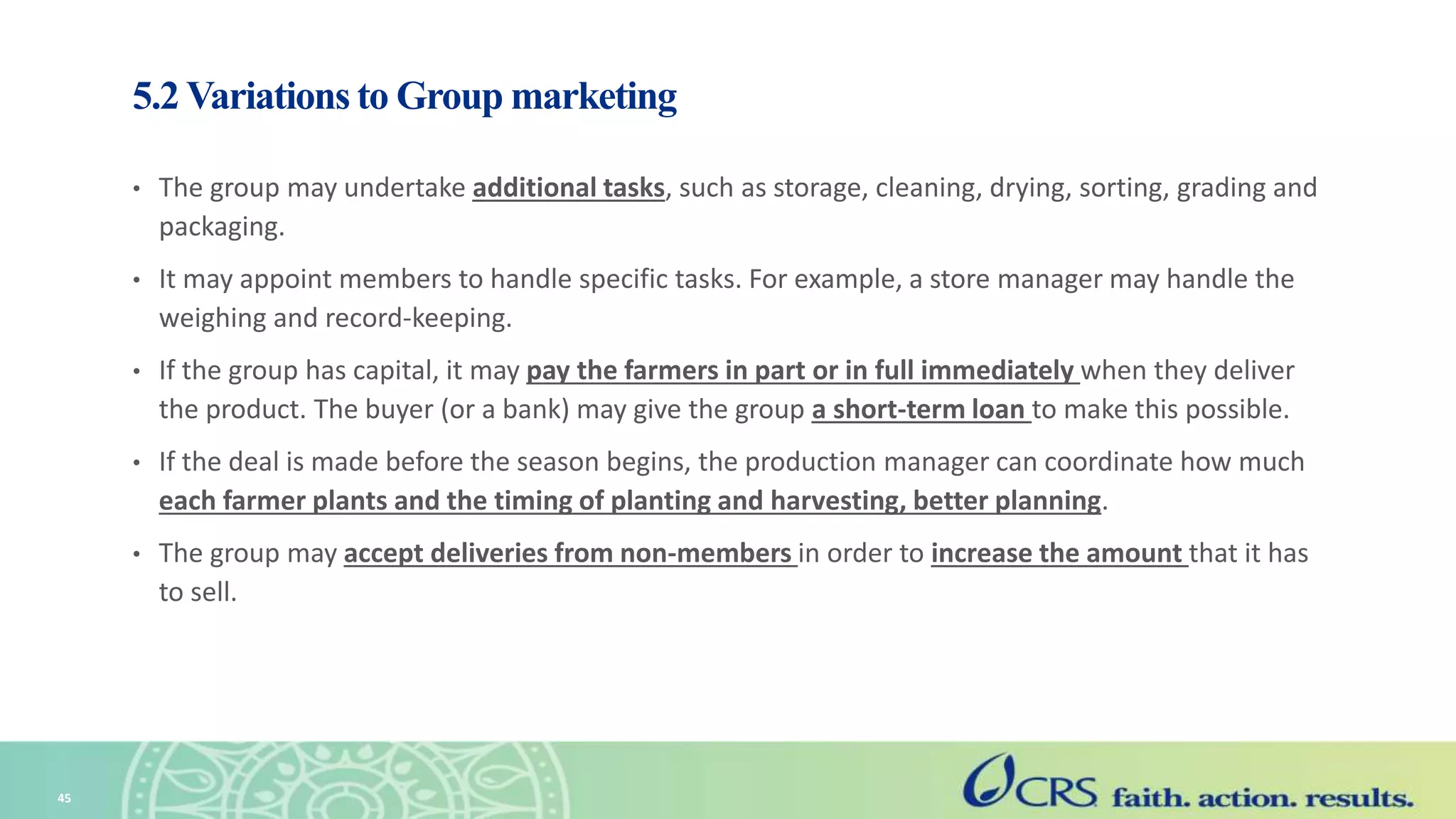 5.2 Variations to Group marketing
• The group may undertake additional tasks, such as storage, cleaning, drying, sorting, grading and
packaging.
• It may appoint members to handle specific tasks. For example, a store manager may handle the
weighing and record-keeping.
• If the group has capital, it may pay the farmers in part or in full immediately when they deliver
the product. The buyer (or a bank) may give the group a short-term loan to make this possible.
• If the deal is made before the season begins, the production manager can coordinate how much
each farmer plants and the timing of planting and harvesting, better planning.
• The group may accept deliveries from non-members in order to increase the amount that it has
to sell.
45
 