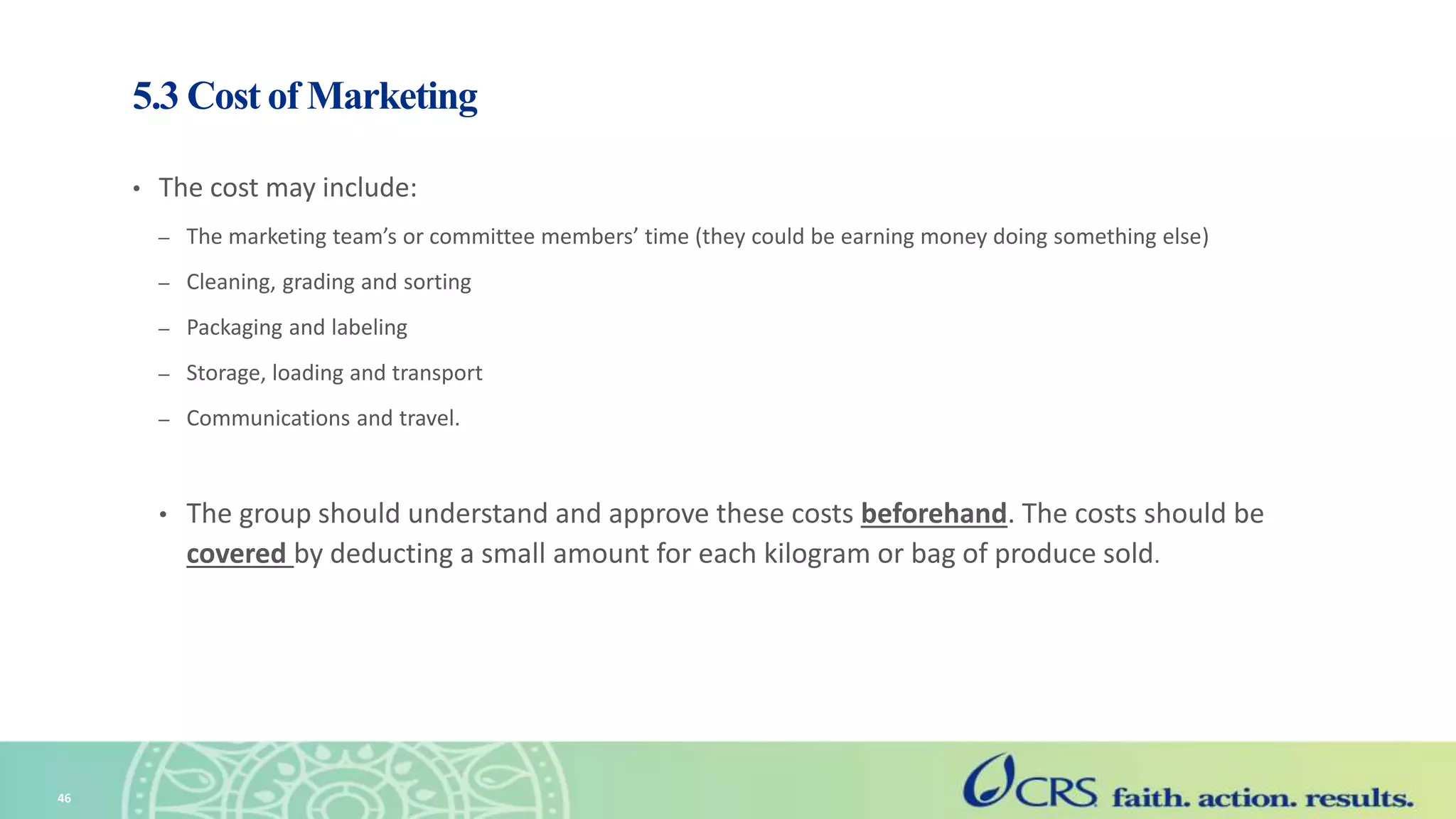 5.3 Cost of Marketing
• The cost may include:
– The marketing team’s or committee members’ time (they could be earning money doing something else)
– Cleaning, grading and sorting
– Packaging and labeling
– Storage, loading and transport
– Communications and travel.
• The group should understand and approve these costs beforehand. The costs should be
covered by deducting a small amount for each kilogram or bag of produce sold.
46
 