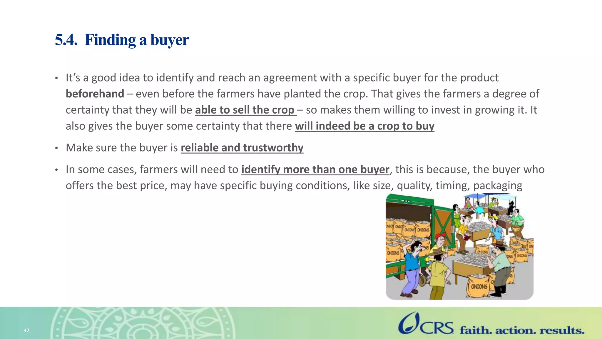 5.4. Finding a buyer
• It’s a good idea to identify and reach an agreement with a specific buyer for the product
beforehand – even before the farmers have planted the crop. That gives the farmers a degree of
certainty that they will be able to sell the crop – so makes them willing to invest in growing it. It
also gives the buyer some certainty that there will indeed be a crop to buy
• Make sure the buyer is reliable and trustworthy
• In some cases, farmers will need to identify more than one buyer, this is because, the buyer who
offers the best price, may have specific buying conditions, like size, quality, timing, packaging
47
 
