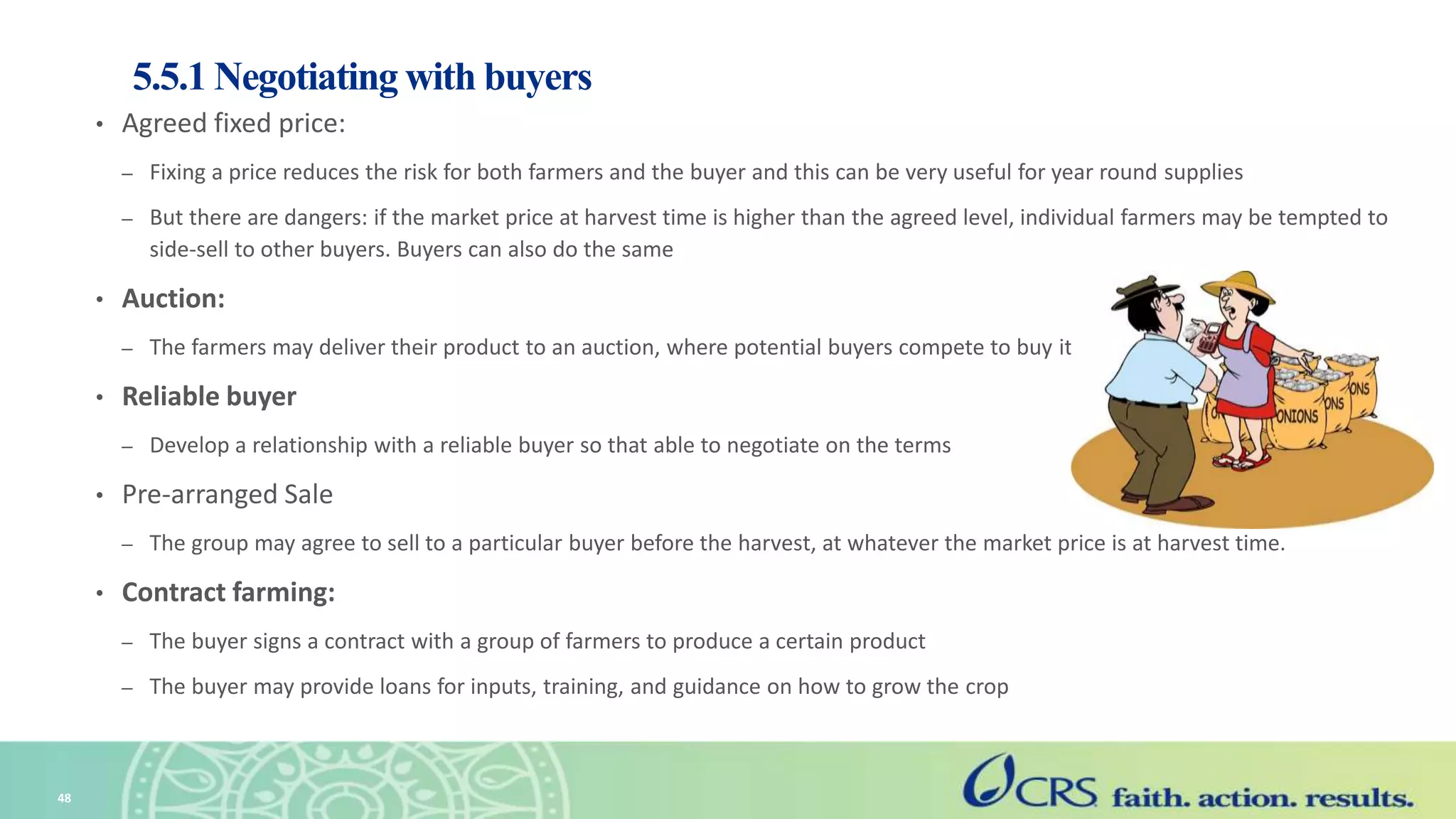 5.5.1 Negotiating with buyers
• Agreed fixed price:
– Fixing a price reduces the risk for both farmers and the buyer and this can be very useful for year round supplies
– But there are dangers: if the market price at harvest time is higher than the agreed level, individual farmers may be tempted to
side-sell to other buyers. Buyers can also do the same
• Auction:
– The farmers may deliver their product to an auction, where potential buyers compete to buy it.
• Reliable buyer
– Develop a relationship with a reliable buyer so that able to negotiate on the terms
• Pre-arranged Sale
– The group may agree to sell to a particular buyer before the harvest, at whatever the market price is at harvest time.
• Contract farming:
– The buyer signs a contract with a group of farmers to produce a certain product
– The buyer may provide loans for inputs, training, and guidance on how to grow the crop
48
 