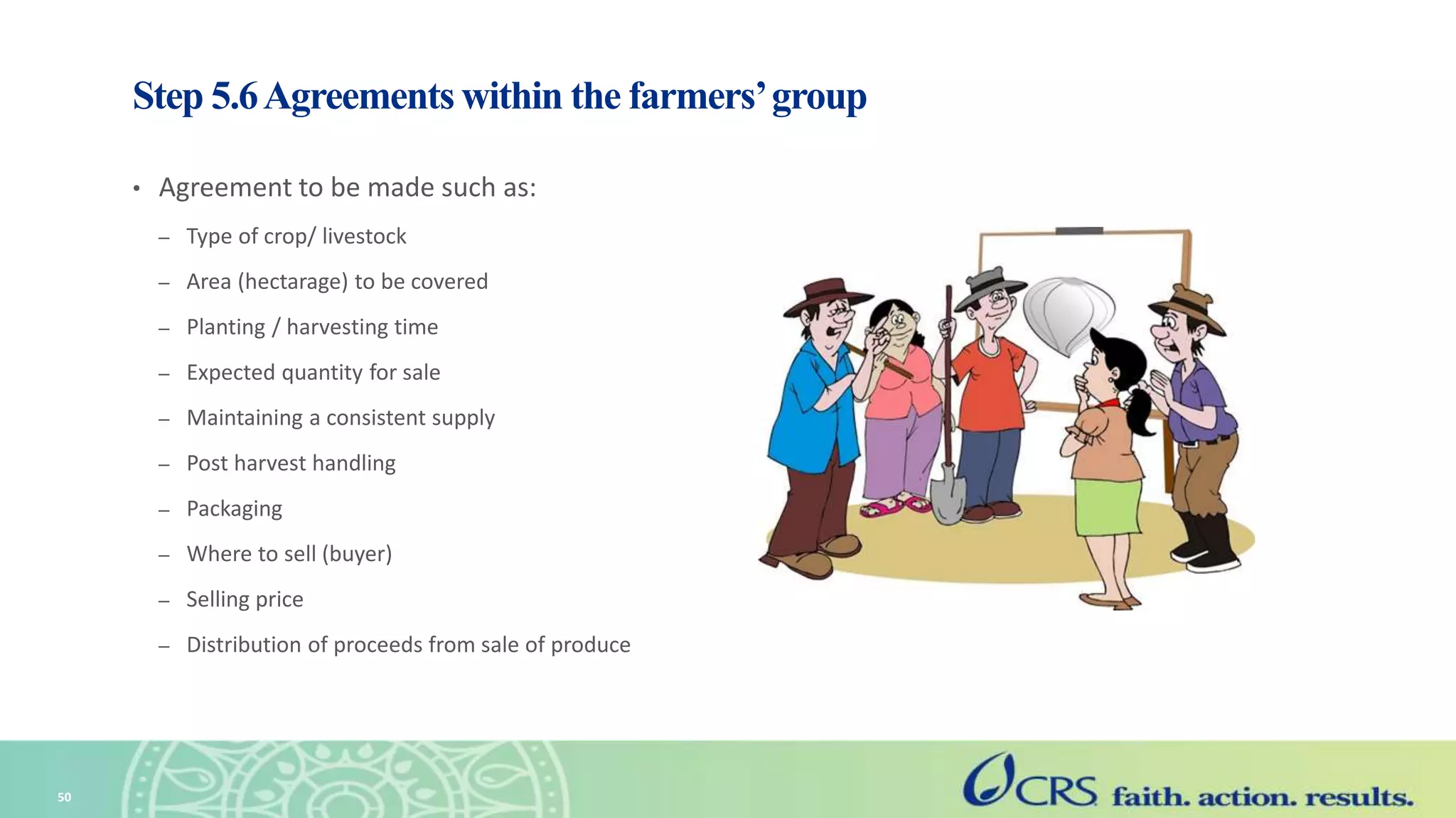 Step 5.6Agreements within the farmers’group
• Agreement to be made such as:
– Type of crop/ livestock
– Area (hectarage) to be covered
– Planting / harvesting time
– Expected quantity for sale
– Maintaining a consistent supply
– Post harvest handling
– Packaging
– Where to sell (buyer)
– Selling price
– Distribution of proceeds from sale of produce
50
 