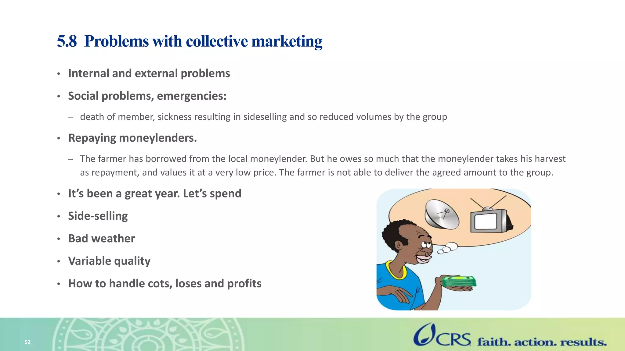 5.8 Problems with collective marketing
• Internal and external problems
• Social problems, emergencies:
– death of member, sickness resulting in sideselling and so reduced volumes by the group
• Repaying moneylenders.
– The farmer has borrowed from the local moneylender. But he owes so much that the moneylender takes his harvest
as repayment, and values it at a very low price. The farmer is not able to deliver the agreed amount to the group.
• It’s been a great year. Let’s spend
• Side-selling
• Bad weather
• Variable quality
• How to handle cots, loses and profits
52
 