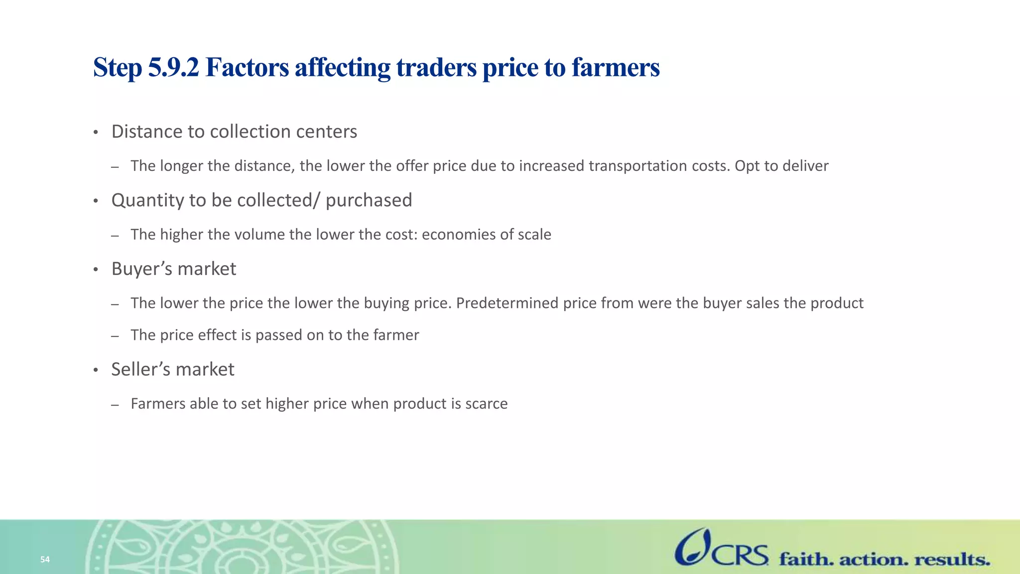 Step 5.9.2 Factors affecting traders price to farmers
• Distance to collection centers
– The longer the distance, the lower the offer price due to increased transportation costs. Opt to deliver
• Quantity to be collected/ purchased
– The higher the volume the lower the cost: economies of scale
• Buyer’s market
– The lower the price the lower the buying price. Predetermined price from were the buyer sales the product
– The price effect is passed on to the farmer
• Seller’s market
– Farmers able to set higher price when product is scarce
54
 