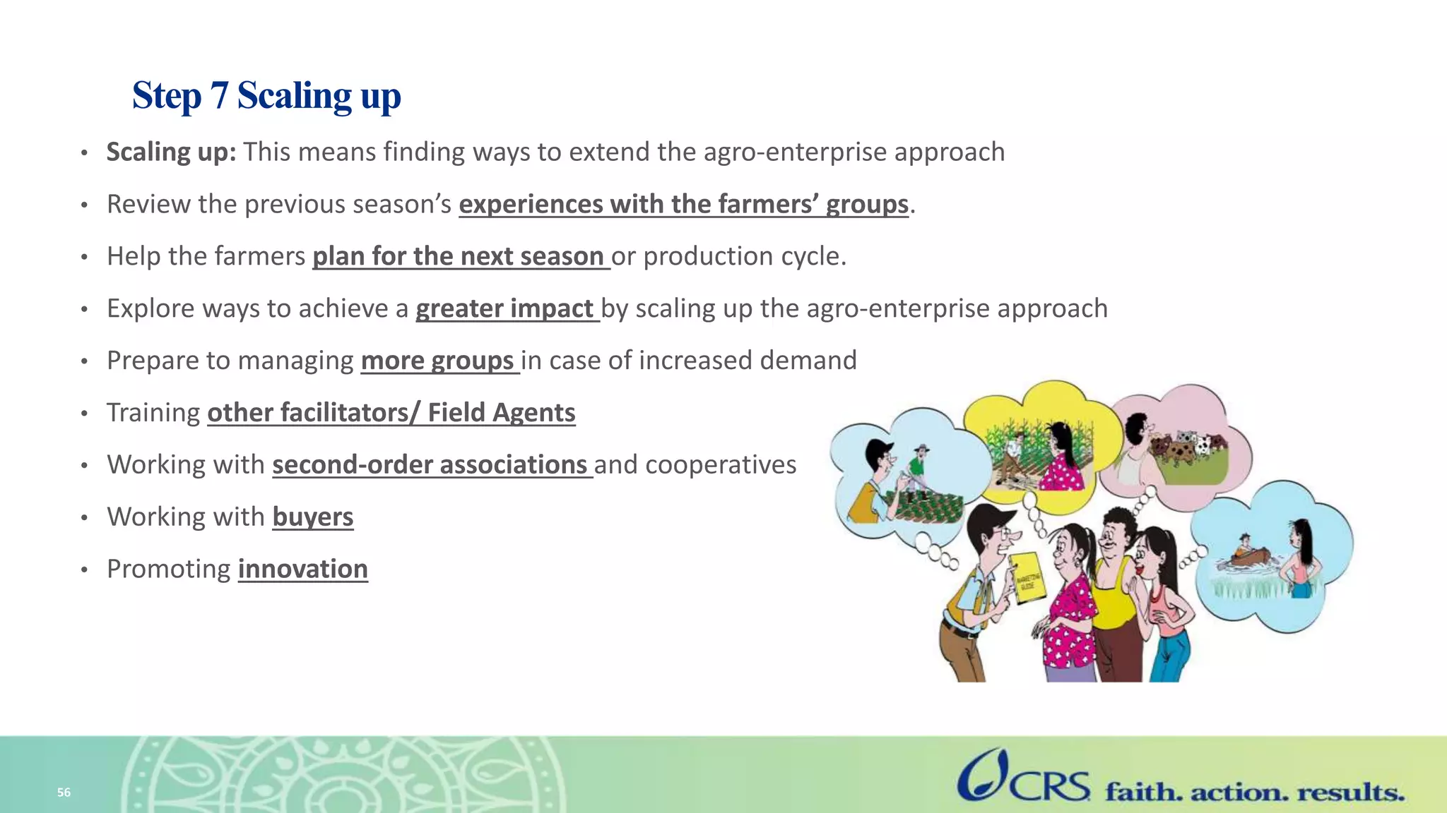 Step 7 Scaling up
• Scaling up: This means finding ways to extend the agro-enterprise approach
• Review the previous season’s experiences with the farmers’ groups.
• Help the farmers plan for the next season or production cycle.
• Explore ways to achieve a greater impact by scaling up the agro-enterprise approach
• Prepare to managing more groups in case of increased demand
• Training other facilitators/ Field Agents
• Working with second-order associations and cooperatives
• Working with buyers
• Promoting innovation
56
 