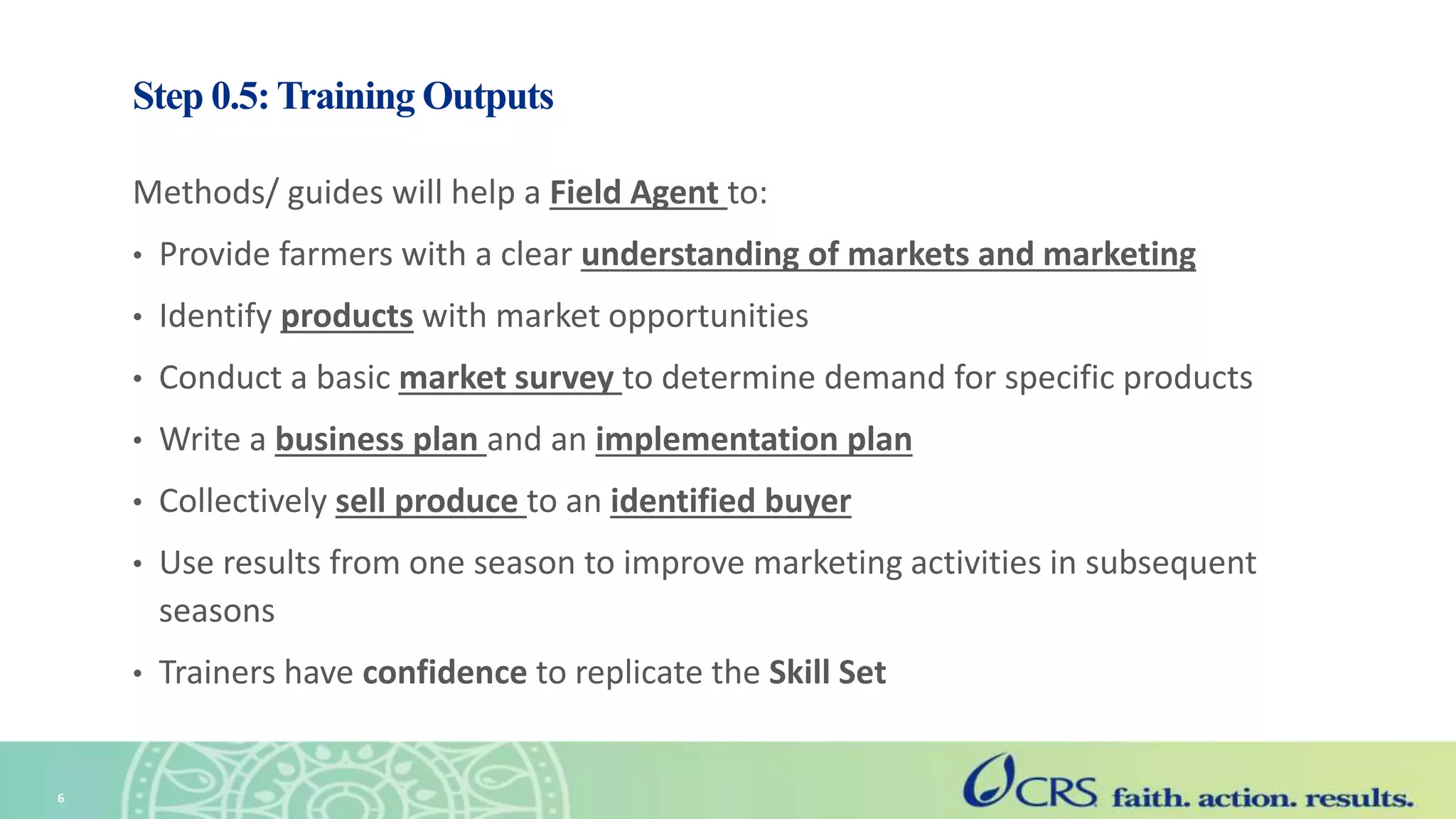 Step 0.5: Training Outputs
Methods/ guides will help a Field Agent to:
• Provide farmers with a clear understanding of markets and marketing
• Identify products with market opportunities
• Conduct a basic market survey to determine demand for specific products
• Write a business plan and an implementation plan
• Collectively sell produce to an identified buyer
• Use results from one season to improve marketing activities in subsequent
seasons
• Trainers have confidence to replicate the Skill Set
6
 