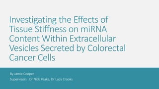 Investigating the Effects of
Tissue Stiffness on miRNA
Content Within Extracellular
Vesicles Secreted by Colorectal
Cancer Cells
By Jamie Cooper
Supervisors : Dr Nick Peake, Dr Lucy Crooks
 