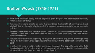 Bretton Woods (1945-1971)
 British and American policy makers began to plan the post war international monetary
system in the early 1940s.
 The objective was to create an order that combined the benefits of an integrated and
relatively liberal international system with the freedom for governments to pursue domestic
policies.
 The principal architects of the new system, John Maynard Keynes and Harry Dexter White,
created a plan which was endorsed by the 42 countries attending the 1944 Bretton
Woods conference
 The plan involved nations agreeing to a system of fixed but adjustable exchange rates
where the currencies were pegged against the dollar, with the dollar itself convertible into
gold.
 In effect this was a gold – dollar exchange standard. The key difference with Gold
standard was that the dollar was the only currency that was backed by and convertible
into gold. (The rate initially was $35 an ounce of gold)
 