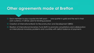 Other agreements made at Bretton
 Each member to pay a quota into IMF pool – one quarter in gold and the rest in their
own currency. It will be used for lending purpose
 Creation of International Bank for Reconstruction and Development (IBRD)
 Reation of International Monetary Fund (IMF) to promote consultations and collaboration
on international monetary problems and countries with deficit balance of payments
 