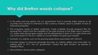 Why did Bretton woods collapse?
 In the early post-war period, the U.S. government had to provide dollar reserves to all
countries who wanted to intervene in their currency markets. Lead to problem of lack of
international liquidity.
 The increasing supply of dollars worldwide, made available through programs like the
Marshall Plan, meant that the credibility of the gold backing of the dollar was in question.
U.S. dollars held abroad grew rapidly and this represented a claim on U.S. gold stocks and
cast some doubt on the U.S.’s ability to convert dollars into gold upon request.
 Domestic U.S. policies, such as the growing expenditure associated with Vietnam.
 Countries began to become growingly less keen on holding dollars and more keen on
holding gold. In 1971, the U.S. government “closed the gold window” by decree of
President Nixon.
 Hence Bretton Wood system collapsed
 