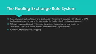The Floating Exchange Rate System
 The collapse of Bretton Woods and Smithsonian Agreements coupled with oil crisis of 1970,
the floating exchange rate system was adopted by leading industrialized countries.
 Officially approved in April 1978.Under the system, the exchange rate would be
determined by market forces without the intervention of government
 Pure float, Managed float, Pegging
 