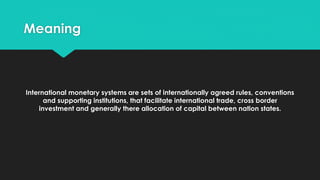 Meaning
International monetary systems are sets of internationally agreed rules, conventions
and supporting institutions, that facilitate international trade, cross border
investment and generally there allocation of capital between nation states.
 