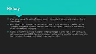 History
 since early history the coins of various issuers – generally kingdoms and empires – have
been traded.
 As multiple coins became common within a region, they were exchanged by money
changers, the predecessors of today's forex, as famously discussed in the Biblical story
of Jesus and Money changers.
 The first form of International monetary system emerged in latter half of 19th century, i.e.,
Latin Monetary union(1865).Its monetary system rested on the use of bimetallic currencies
that had international acceptability in member countries.
 