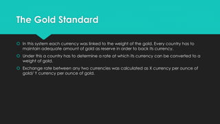 The Gold Standard
 In this system each currency was linked to the weight of the gold. Every country has to
maintain adequate amount of gold as reserve in order to back its currency.
 Under this a country has to determine a rate at which its currency can be converted to a
weight of gold.
 Exchange rate between any two currencies was calculated as X currency per ounce of
gold/ Y currency per ounce of gold.
 