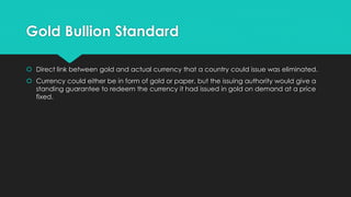 Gold Bullion Standard
 Direct link between gold and actual currency that a country could issue was eliminated.
 Currency could either be in form of gold or paper, but the issuing authority would give a
standing guarantee to redeem the currency it had issued in gold on demand at a price
fixed.
 