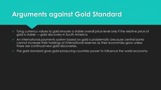Arguments against Gold Standard
 Tying currency values to gold ensures a stable overall price level only if the relative price of
gold is stable → gold discovery in South America
 An international payments system based on gold is problematic because central banks
cannot increase their holdings of international reserves as their economies grow unless
there are continual new gold discoveries.
 The gold standard gives gold-producing countries power to influence the world economy
 