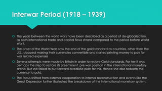 Interwar Period (1918 – 1939)
 The years between the world wars have been described as a period of de-globalization,
as both international trade and capital flows shrank compared to the period before World
War I.
 The onset of the World Wars saw the end of the gold standard as countries, other than the
U.S., stopped making their currencies convertible and started printing money to pay for
war related expenses
 Several attempts were made by Britain in order to restore Gold standards. For her it was
perhaps the step to restore its preeminent pre war position in the international monetary
arena. But she failed to put forward a realistic plan for this. Hence she also redeem the
currency to gold.
 The focus shifted from external cooperation to internal reconstruction and events like the
Great Depression further illustrated the breakdown of the international monetary system.
 