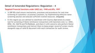 Detail of Amended Regulations: Regulation – 4
Targeted Financial Sanctions under UNSC Act, 1948 and ATA, 1997
 3) SBP REs shall ensure mechanisms, processes and procedures for real-time
screening of customers/ occasional customers, by implementing effective name
screening solution and allocate sufficient trained resources. Unquote]
 In this regard you are advised to coordinate with Country Operations to create
tool for screening of Home remittance transactions with Sanctions Lists i.e. UNSC,
OFAC, EU, NACTA and FIA Redbook, and share it with concerns who perform Homer
remittance transactions and instruct them to keep proper record of screen results
alongwith copy of valid ID document with each transaction for audit review.
 