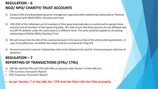 REGULATION – 6
NGO/ NPO/ CHARITY/ TRUST ACCOUNTS
1) Conduct EDD (including obtaining senior management approval) while establishing relationship or financial
transaction with NGOs/ NPOs, Charities and Trusts.
2) CDD /EDD of the individuals and all members of their governing body who are authorized to operate these
accounts and all members of their governing body. REs shall ensure that these persons are not affiliated with
any DP/ PP, whether under the same name or a different name. The same would be applied on all existing
relationships of NGOs/ NPOs/ Charities/ Trust
3) REs will ensure that the title of the customer/account is the same as that of the entity soliciting donations. In
case of any difference, immediate the matter shall be considered for filing STR.
4) Personal accounts/ customer relationships shall not be allowed to be used for charity purposes/ collection of
donations.
REGULATION – 7
REPORTING OF TRANSACTIONS (STRs/ CTRs)
1) SBP REs shall file STRs and CTRs with FMU as required under Section 7 of the AML Act.
• CTR ( Currency Transaction Report)
• STR ( Suspicious Transaction Report)
• As per Section 7 of the AML Act STR shall be filed with the FMU promptly.
 