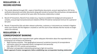 REGULATION – 8
RECORD KEEPING
1. The records obtained through CDD , copies of identification documents, account opening forms, KYC forms,
verification documents and other documents along with records of account files and business correspondence,
shall be maintained for a period of ten years after the business relationship is ended.
2. Record of Transactions, Record of any analysis (e.g. inquiries to establish the background and purpose of
complex, unusual large transactions)record related to STR & CTR shall be maintained minimum for a period of
ten years
3. Record, If required by LEAs and other relevant authorities, customers or instruments are involved in litigation
retain such records until the litigation is resolved or until the court of law indicates that the records no longer
need to be retained.
REGULATION – 9
CORRESPONDENT BANKING
Assess the suitability of the respondent bank gather adequate information about the respondent bank,
including but not limited to the following;
• Major business activities . Their geographical presence/ jurisdiction (country) of correspondence
• Information about the respondent bank’s management and ownership
CDD, AML/ CFT/ CPF controls and procedures
• EDD when correspondent relationship pertaining to high risk countries
Obtain approval of senior management, before establishing new correspondent banking relationship
 