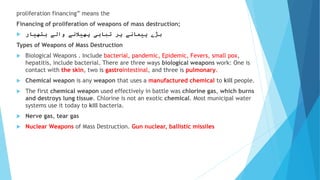 proliferation financing” means the
Financing of proliferation of weapons of mass destruction;
 ‫ہتھیار‬ ‫والے‬ ‫پھیالنے‬ ‫تباہی‬ ‫پر‬ ‫پیمانے‬ ‫بڑے‬
Types of Weapons of Mass Destruction
 Biological Weapons . Include bacterial, pandemic, Epidemic, Fevers, small pox,
hepatitis, include bacterial. There are three ways biological weapons work: One is
contact with the skin, two is gastrointestinal, and three is pulmonary.
 Chemical weapon is any weapon that uses a manufactured chemical to kill people.
 The first chemical weapon used effectively in battle was chlorine gas, which burns
and destroys lung tissue. Chlorine is not an exotic chemical. Most municipal water
systems use it today to kill bacteria.
 Nerve gas, tear gas
 Nuclear Weapons of Mass Destruction. Gun nuclear, ballistic missiles
 