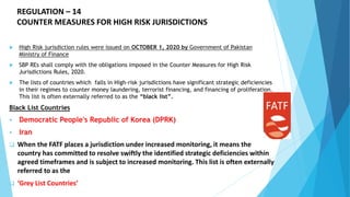 REGULATION – 14
COUNTER MEASURES FOR HIGH RISK JURISDICTIONS
 High Risk jurisdiction rules were issued on OCTOBER 1, 2020 by Government of Pakistan
Ministry of Finance
 SBP REs shall comply with the obligations imposed in the Counter Measures for High Risk
Jurisdictions Rules, 2020.
 The lists of countries which falls in High-risk jurisdictions have significant strategic deficiencies
in their regimes to counter money laundering, terrorist financing, and financing of proliferation.
This list is often externally referred to as the “black list”.
Black List Countries
 Democratic People's Republic of Korea (DPRK)
 Iran
 When the FATF places a jurisdiction under increased monitoring, it means the
country has committed to resolve swiftly the identified strategic deficiencies within
agreed timeframes and is subject to increased monitoring. This list is often externally
referred to as the
 ‘Grey List Countries’
 