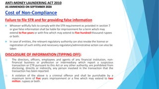 ANTI-MONEY LAUNDERING ACT 2010
AS AMMENDED ON SEPTEMBER 2020
Failure to file STR and for providing false information
 Whoever willfully fails to comply with the STR requirement as provided in section 7
or give false information shall be liable for imprisonment for a term which may
extend to five years or with fine which may extend to five hundred thousand rupees
or both.
 In case of entities, the relevant regulatory authority can also revoke the license or
registration of such entity and necessary regulatory/administrative action can also be
taken
DISCLOSURE OF INFORMATION (TIPPING OFF):
1) The directors, officers, employees and agents of any financial institution, non-
financial business or profession or intermediary which report a suspicious
transaction or CTR pursuant to this Act or any other authority, are prohibited from
disclosing, directly or indirectly, any person involved in the transaction that the
transaction has been reported.
2) A violation of the above is a criminal offence and shall be punishable by a
maximum term of five years imprisonment or a fine which may extend to two
million rupees or both.
Cost of Non-Compliance
 