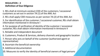 REGULATION – 2
Definition of Due Diligence
1. REs shall at minimum conduct CDD of the customers / occasional
customers as set out in section 7A (1) of the AML Act
2. REs shall apply CDD measures as per section 7A (2) of the AML Act
3. For identification of the customer / occasional customer, REs shall obtain
information mentioned in Annexure I
4. For purpose of verification of identity of the customer / occasional
customer, REs shall obtain information mentioned in Annexure II
5. Reliable and independent document
6. Customers, Product & Services, delivery channels and geographic location
7. Person who acts on behalf of the customer (authorized agent or
representative)
8. Ascertain the beneficial ownership
9. Additional documentation
10. Measures to verify the identity of beneficial owners of legal persons
 