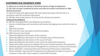 - CUSTOMER DUE DILIGENCE (CDD)
11. Measures to verify the identity of beneficial owners of legal arrangements
12. REs shall not open numbered accounts and shall not conduct transactions on fake
identity documents
13. Name of entity with abbreviated, REs shall satisfy themselves that the title is in
accordance with the constituent documents
14. SBP REs shall comply Section 7A of the Act for all type of customers
Enhanced Due Diligence
15. SBP Res shall apply EDD in the following circumstances:
 Business relationships and transactions with natural and legal persons when the risks are
higher.
 High Risk Countries.
 PEPs and their close associates and family members.
16. EDD measures may include:
 Obtaining additional information of the customer
 Obtaining additional information on the intended nature of the business
 Obtaining additional information on the source of funds
 Obtaining additional information on the reason for performed transaction
 Taking reasonable measures to establish the source of funds involved in the transaction
 Obtaining approval from the Senior Management to commence or continue the business
 Where applicable, conducting enhanced monitoring of the business relationship
 Where available, requiring the first payment to be deposited through an account in the
customer’s name with a bank subject to similar CDD standards
 