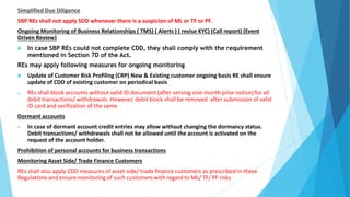 Simplified Due Diligence
SBP REs shall not apply SDD whenever there is a suspicion of ML or TF or PF.
Ongoing Monitoring of Business Relationships ( TMS) ( Alerts ) ( revise KYC) (Call report) (Event
Driven Review)
 In case SBP REs could not complete CDD, they shall comply with the requirement
mentioned in Section 7D of the Act.
REs may apply following measures for ongoing monitoring
 Update of Customer Risk Profiling (CRP) New & Existing customer ongoing basis RE shall ensure
update of CDD of existing customer on periodical basis
a. REs shall block accounts without valid ID document (after serving one-month prior notice) for all
debit transactions/ withdrawals. However, debit block shall be removed after submission of valid
ID card and verification of the same.
Dormant accounts
 In case of dormant account credit entries may allow without changing the dormancy status.
Debit transactions/ withdrawals shall not be allowed until the account is activated on the
request of the account holder.
Prohibition of personal accounts for business transactions
Monitoring Asset Side/ Trade Finance Customers
REs shall also apply CDD measures of asset side/ trade finance customers as prescribed in these
Regulations and ensure monitoring of such customers with regard to ML/ TF/ PF risks
 