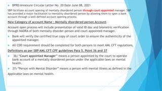  BPRD Annexure Circular Letter No. 20 Date June 08, 2021
SBP facilitate account opening of mentally disordered person through court appointed manager. SBP
has provided a major facilitation to mentality disordered person by allowing them to open a bank
account through a well-defined account opening process.
New Category of account Name : Mentally disordered person Account.
Account open process will include presentation of valid ID doc and biometric verification
through NADRA of both mentally disorder person and court appointed manager.
 Bank will verify the certified true copy of court order to ensure the authenticity of the
appointed manager.
 All CDD requirement should be completed for both persons to meet AML CFT regulations.
Definitions as per SBP AML CFT CPF guidelines Para 5. Point 36 and 37
 36) “Court appointed Manager” means a person appointed by the court to operate
bank account of a mentally disordered person under the applicable laws on mental
health.
 37) “Person with Mental Disorder” means a person with mental illness as defined in the
Applicable laws on mental health.
 