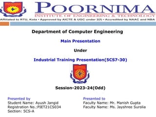 Department of Computer Engineering
Main Presentation
Under
Industrial Training Presentation(5CS7-30)
Session-2023-24(Odd)
Presented by
Student Name: Ayush Jangid
Registration No.:PIET21CS034
Section: 5CS-A
Presented to
Faculty Name: Mr. Manish Gupta
Faculty Name: Ms. Jayshree Surolia
 