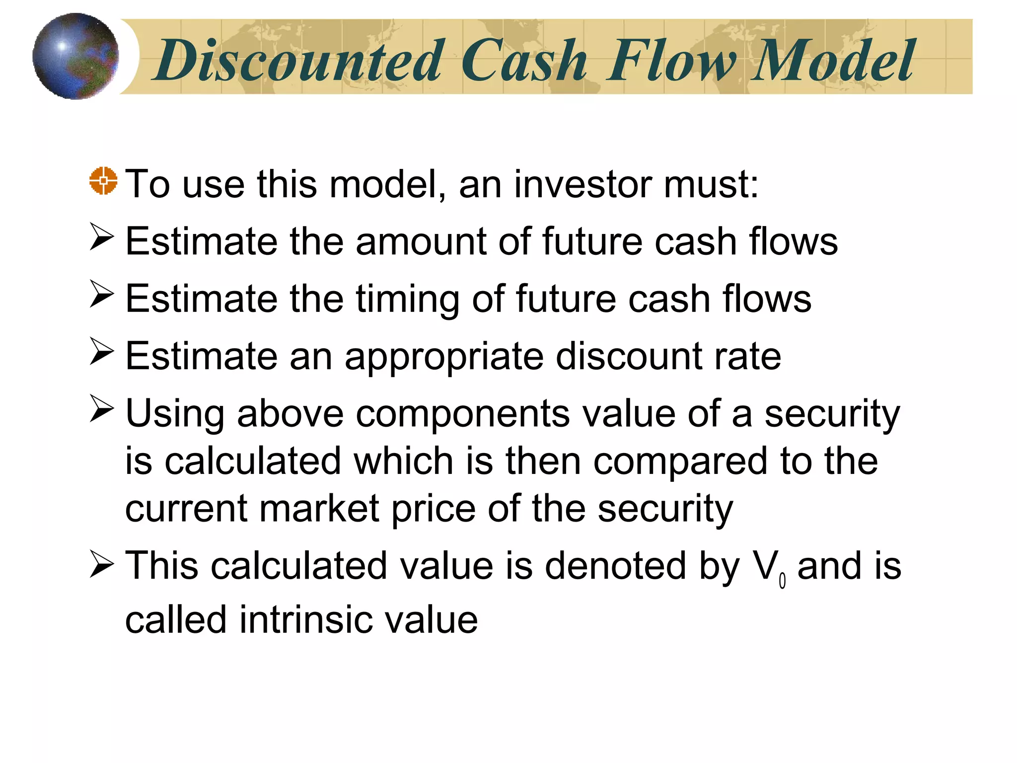 Discounted Cash Flow Model
To use this model, an investor must:
 Estimate the amount of future cash flows
 Estimate the timing of future cash flows
 Estimate an appropriate discount rate
 Using above components value of a security
is calculated which is then compared to the
current market price of the security
 This calculated value is denoted by V0 and is
called intrinsic value
 