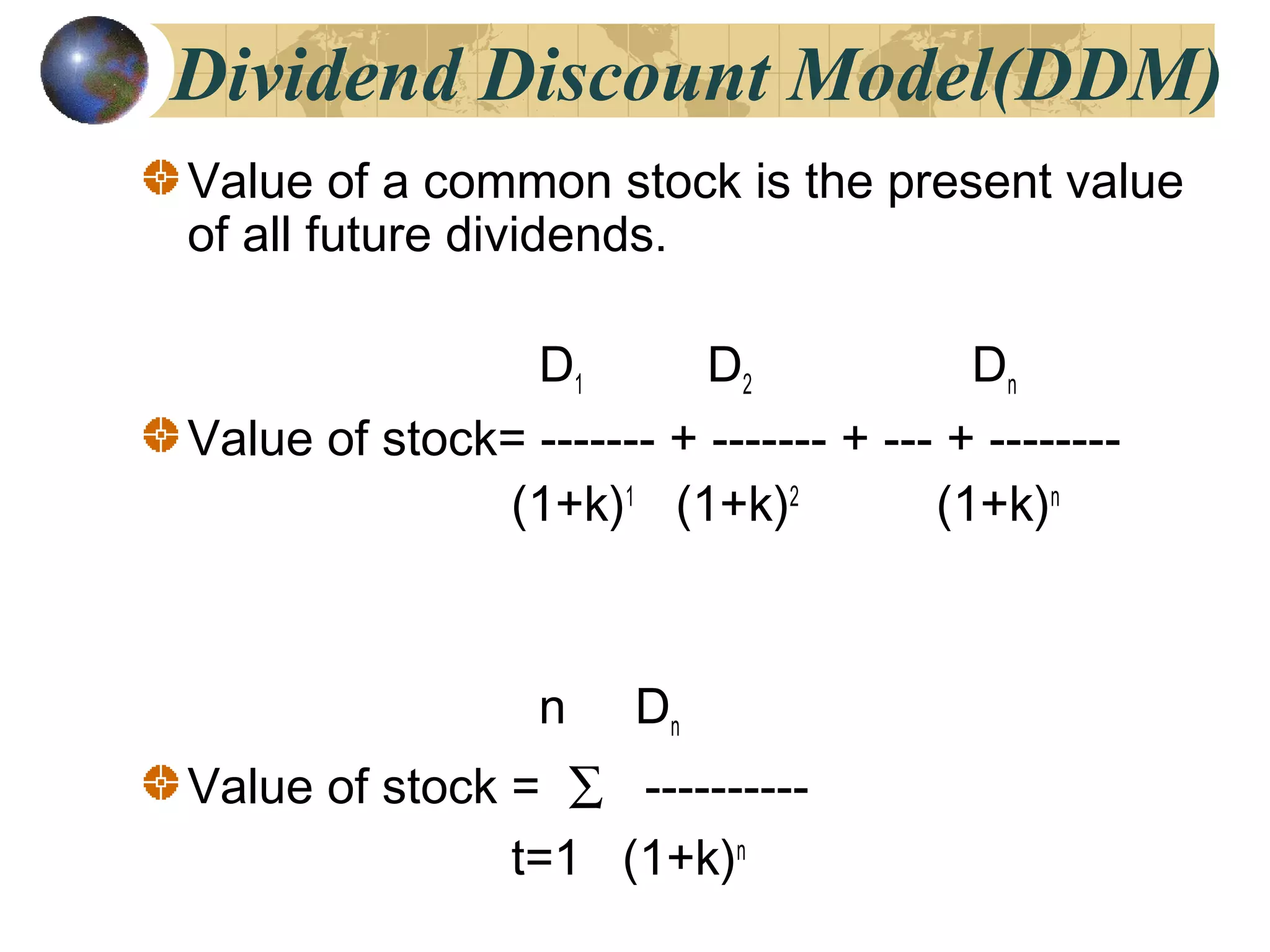 Dividend Discount Model(DDM)
Value of a common stock is the present value
of all future dividends.
D1 D2 Dn
Value of stock= ------- + ------- + --- + --------
(1+k)1
(1+k)2
(1+k)n
n Dn
Value of stock = ∑ ----------
t=1 (1+k)n
 