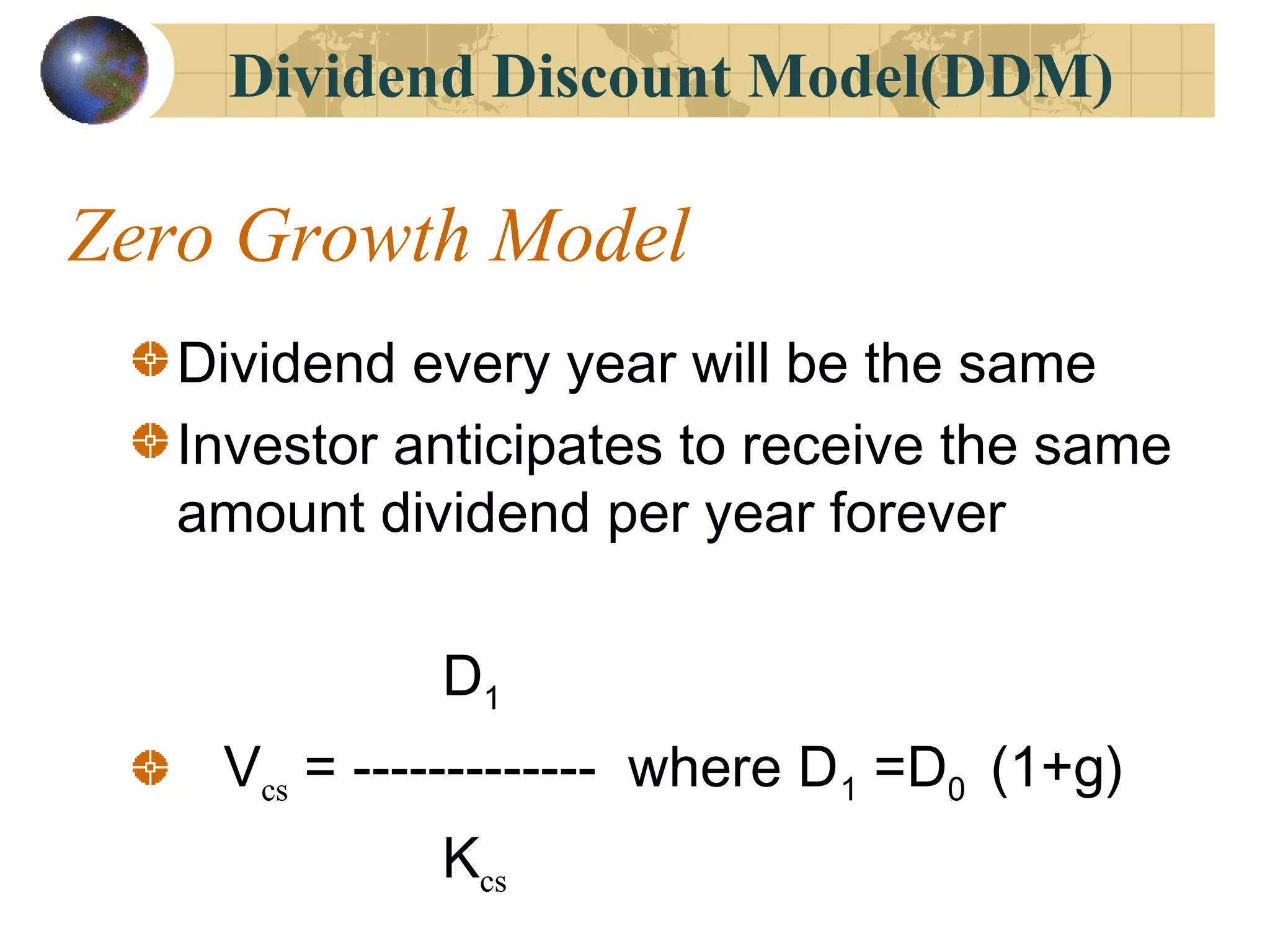 Zero Growth Model
Dividend every year will be the same
Investor anticipates to receive the same
amount dividend per year forever
D1
Vcs = ------------- where D1 =D0 (1+g)
Kcs
Dividend Discount Model(DDM)
 